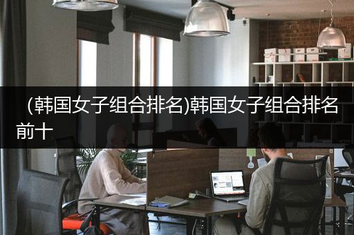 （韩国女子组合排名)韩国女子组合排名前十